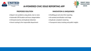 AI-POWERED CIVIC ISSUE REPORTING APP
PROPOSED SOLUTION
• Report civic problems using photo, text or voice
• Automatic GPS location and issue categorization
• AI-based severity and duplicate detection
• Smart routing to the responsible department
INNOVATION & UNIQUENESS
• Multilingual and voice-first reporting
• AI-assisted prioritization and triage
• Duplicate complaint clustering
• Transparent status tracking and public insights
 