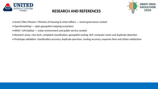 RESEARCH AND REFERENCES
• Smart Cities Mission / Ministry of Housing & Urban Affairs — smart governance context
• OpenStreetMap — open geospatial mapping ecosystem
• WHO / UN-Habitat — urban environment and public-service context
• Research areas: civic-tech, complaint classification, geospatial routing, NLP, computer vision and duplicate detection
• Prototype validation: classification accuracy, duplicate precision, routing accuracy, response time and citizen satisfaction
 