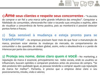 4) Um cliente é diferente do outro; procure primeiro
aqueles que podem se beneficiar mais de você – A
empresa não precisa atender a todos, mas é fundamental atender aqueles que estiverem
mais prontos para consumir e se beneficiar da compra e do relacionamento;
5) Ofereça sempre um bom pacote por um preço justo –
Definir preços justos em relação à qualidade para então refleti-la aos consumidores. O
preço deve ser adequado à qualidade do produto;
6) Esteja sempre disponível, divulgue as boas novas –
Explorar os diversos canais possíveis de interação com os consumidores é cada vez mais
importante na Era da Informação, com destaque para as mídias sociais;
 