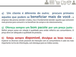 7) Conheça seus clientes, cultive-os e
conquiste outros – Manter um bom relacionamento auxilia
a conhecer melhor as necessidades, desejos, preferências e o
comportamento dos consumidores. Devido à maior visibilidade dos
diálogos e recomendações entre os usuários, possibilitada pela
internet, é importante participar dessas conversas, e interagir com
os públicos. A partir daí pode-se criar bons negócios;
 