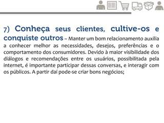 8) Não importa em qual setor você atue, será sempre no
setor de serviços – Em qualquer setor do mercado, é essencial servir o
consumidor. “Toda empresa é uma empresa de serviço, pois todo produto envolve um
serviço” ;
9) Aperfeiçoe sempre seu processo de negócio em
termos de qualidade, custo e entrega – A qualidade, o prazo de
entrega e o preço precisam ser cumpridos em respeito às promessas da marca feitas aos
consumidores, fornecedores e parceiros de canal. Aprimorar esses processos de negócios
é fundamental para manter a confiança do consumidor;
10) Colete informações relevantes, mas use sua
sabedoria para tomar a decisão final – Valorizar o conhecimento e
a experiência acumulada é tão importante quanto avaliar os impactos financeiros de uma
decisão.
 http://portalsac20.com.br/livro/os-10-credos-do-marketing-3-0-e-o-relacionamento-com-o-consumidor/
 
