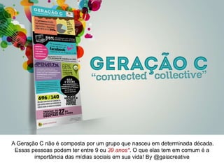 A Geração C não é composta por um grupo que nasceu em determinada década.
Essas pessoas podem ter entre 9 ou 39 anos. O que elas tem em comum é a
importância das mídias sociais em sua vida! By @gaiacreative
 
