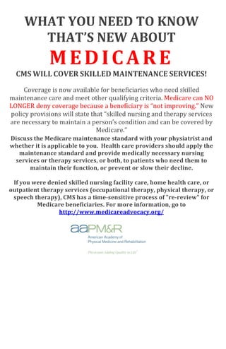 WHAT	
  YOU	
  NEED	
  TO	
  KNOW	
  
THAT’S	
  NEW	
  ABOUT	
  
MEDICARE	
  
CMS	
  WILL	
  COVER	
  SKILLED	
  MAINTENANCE	
  SERVICES!	
  
	
  
Coverage	
  is	
  now	
  available	
  for	
  beneficiaries	
  who	
  need	
  skilled	
  
maintenance	
  care	
  and	
  meet	
  other	
  qualifying	
  criteria.	
  Medicare	
  can	
  NO	
  
LONGER	
  deny	
  coverage	
  because	
  a	
  beneficiary	
  is	
  “not	
  improving.”	
  New	
  
policy	
  provisions	
  will	
  state	
  that	
  “skilled	
  nursing	
  and	
  therapy	
  services	
  
are	
  necessary	
  to	
  maintain	
  a	
  person’s	
  condition	
  and	
  can	
  be	
  covered	
  by	
  
Medicare.”	
  	
  	
  
Discuss	
  the	
  Medicare	
  maintenance	
  standard	
  with	
  your	
  physiatrist	
  and	
  
whether	
  it	
  is	
  applicable	
  to	
  you.	
  	
  Health	
  care	
  providers	
  should	
  apply	
  the	
  
maintenance	
  standard	
  and	
  provide	
  medically	
  necessary	
  nursing	
  
services	
  or	
  therapy	
  services,	
  or	
  both,	
  to	
  patients	
  who	
  need	
  them	
  to	
  
maintain	
  their	
  function,	
  or	
  prevent	
  or	
  slow	
  their	
  decline.	
  
	
  
If	
  you	
  were	
  denied	
  skilled	
  nursing	
  facility	
  care,	
  home	
  health	
  care,	
  or	
  
outpatient	
  therapy	
  services	
  (occupational	
  therapy,	
  physical	
  therapy,	
  or	
  
speech	
  therapy),	
  CMS	
  has	
  a	
  time-­sensitive	
  process	
  of	
  "re-­review"	
  for	
  
Medicare	
  beneficiaries.	
  For	
  more	
  information,	
  go	
  to	
  
http://www.medicareadvocacy.org/	
  
	
  
 