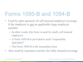 ARTHUR J. GALLAGHER & CO. | BUSINESS WITHOUT BARRIERS™
Forms 1095-B and 1094-B
•  Used by plan sponsors of self-insured employer coverage
if the employer is not an applicable large employer
member
–  In other words, this form is used by small, self-insured
employers
–  A Form 1095-B is provided to each “responsible
individual”
–  The Form 1094-B is the transmittal form
•  Also used by insurance carriers for fully-insured coverage
© 2015 GALLAGHER BENEFIT SERVICES, INC. 12
 