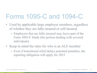 ARTHUR J. GALLAGHER & CO. | BUSINESS WITHOUT BARRIERS™
Forms 1095-C and 1094-C
•  Used by applicable large employer members, regardless
of whether they are fully-insured or self-insured.
–  Employers that are fully-insured may leave part of the
Form 1095-C blank (the portion dealing with covered
individuals)
•  Keep in mind the rules for who is an ALE member
–  Even if transitional relief delays potential penalties, the
reporting obligation will apply for 2015
© 2015 GALLAGHER BENEFIT SERVICES, INC. 15
 
