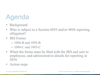 ARTHUR J. GALLAGHER & CO. | BUSINESS WITHOUT BARRIERS™
Agenda
•  Background
•  Who is subject to a Section 6055 and/or 6056 reporting
obligation?
•  IRS Forms:
–  1094-B and 1095-B
–  1094-C and 1095-C
•  When the forms must be filed with the IRS and sent to
employees, and administrative details for reporting in
2016
•  Action steps
© 2015 GALLAGHER BENEFIT SERVICES, INC. 2
 