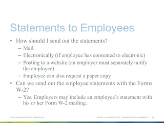 ARTHUR J. GALLAGHER & CO. | BUSINESS WITHOUT BARRIERS™
Statements to Employees
•  How should I send out the statements?
–  Mail
–  Electronically (if employee has consented to electronic)
–  Posting to a website (an employer must separately notify
the employee)
–  Employee can also request a paper copy
•  Can we send out the employee statements with the Forms
W-2?
–  Yes. Employers may include an employee’s statement with
his or her Form W-2 mailing.
© 2015 GALLAGHER BENEFIT SERVICES, INC. 23
 