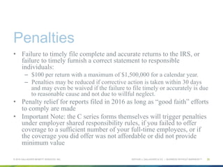 ARTHUR J. GALLAGHER & CO. | BUSINESS WITHOUT BARRIERS™
Penalties
•  Failure to timely file complete and accurate returns to the IRS, or
failure to timely furnish a correct statement to responsible
individuals:
–  $100 per return with a maximum of $1,500,000 for a calendar year.
–  Penalties may be reduced if corrective action is taken within 30 days
and may even be waived if the failure to file timely or accurately is due
to reasonable cause and not due to willful neglect.
•  Penalty relief for reports filed in 2016 as long as “good faith” efforts
to comply are made
•  Important Note: the C series forms themselves will trigger penalties
under employer shared responsibility rules, if you failed to offer
coverage to a sufficient number of your full-time employees, or if
the coverage you did offer was not affordable or did not provide
minimum value
© 2015 GALLAGHER BENEFIT SERVICES, INC. 25
 