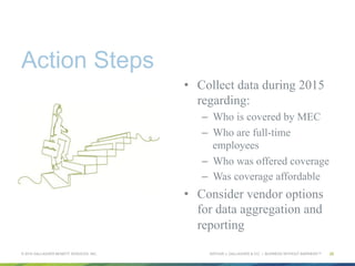 ARTHUR J. GALLAGHER & CO. | BUSINESS WITHOUT BARRIERS™
Action Steps
•  Collect data during 2015
regarding:
–  Who is covered by MEC
–  Who are full-time
employees
–  Who was offered coverage
–  Was coverage affordable
•  Consider vendor options
for data aggregation and
reporting
© 2015 GALLAGHER BENEFIT SERVICES, INC. 26
 