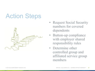 ARTHUR J. GALLAGHER & CO. | BUSINESS WITHOUT BARRIERS™
Action Steps
•  Request Social Security
numbers for covered
dependents
•  Button-up compliance
with employer shared
responsibility rules
•  Determine other
controlled group and
affiliated service group
members
© 2015 GALLAGHER BENEFIT SERVICES, INC. 27
 