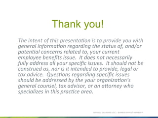 ARTHUR J. GALLAGHER & CO. | BUSINESS WITHOUT BARRIERS™
Thank you!
	
  The	
  intent	
  of	
  this	
  presenta8on	
  is	
  to	
  provide	
  you	
  with	
  
general	
  informa8on	
  regarding	
  the	
  status	
  of,	
  and/or	
  
poten8al	
  concerns	
  related	
  to,	
  your	
  current	
  
employee	
  beneﬁts	
  issue.	
  	
  It	
  does	
  not	
  necessarily	
  
fully	
  address	
  all	
  your	
  speciﬁc	
  issues.	
  	
  It	
  should	
  not	
  be	
  
construed	
  as,	
  nor	
  is	
  it	
  intended	
  to	
  provide,	
  legal	
  or	
  
tax	
  advice.	
  	
  Ques8ons	
  regarding	
  speciﬁc	
  issues	
  
should	
  be	
  addressed	
  by	
  the	
  your	
  organiza8on's	
  
general	
  counsel,	
  tax	
  advisor,	
  or	
  an	
  aHorney	
  who	
  
specializes	
  in	
  this	
  prac8ce	
  area.
 