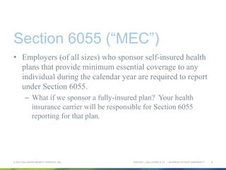 ARTHUR J. GALLAGHER & CO. | BUSINESS WITHOUT BARRIERS™
Section 6055 (“MEC”)
•  Employers (of all sizes) who sponsor self-insured health
plans that provide minimum essential coverage to any
individual during the calendar year are required to report
under Section 6055.
–  What if we sponsor a fully-insured plan? Your health
insurance carrier will be responsible for Section 6055
reporting for that plan.
© 2015 GALLAGHER BENEFIT SERVICES, INC. 5
 