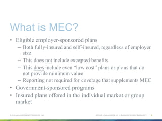 ARTHUR J. GALLAGHER & CO. | BUSINESS WITHOUT BARRIERS™
What is MEC?
•  Eligible employer-sponsored plans
–  Both fully-insured and self-insured, regardless of employer
size
–  This does not include excepted benefits
–  This does include even “low cost” plans or plans that do
not provide minimum value
–  Reporting not required for coverage that supplements MEC
•  Government-sponsored programs
•  Insured plans offered in the individual market or group
market
© 2015 GALLAGHER BENEFIT SERVICES, INC. 6
 