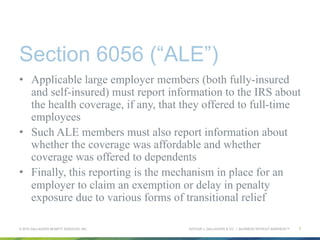 ARTHUR J. GALLAGHER & CO. | BUSINESS WITHOUT BARRIERS™
Section 6056 (“ALE”)
•  Applicable large employer members (both fully-insured
and self-insured) must report information to the IRS about
the health coverage, if any, that they offered to full-time
employees
•  Such ALE members must also report information about
whether the coverage was affordable and whether
coverage was offered to dependents
•  Finally, this reporting is the mechanism in place for an
employer to claim an exemption or delay in penalty
exposure due to various forms of transitional relief
© 2015 GALLAGHER BENEFIT SERVICES, INC. 7
 