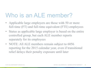 ARTHUR J. GALLAGHER & CO. | BUSINESS WITHOUT BARRIERS™
Who is an ALE member?
•  Applicable large employers are those with 50 or more
full-time (FT) and full-time equivalent (FTE) employees
•  Status as applicable large employer is based on the entire
controlled group, but each ALE member reports
separately for its employees
•  NOTE: All ALE members remain subject to 6056
reporting for the 2015 calendar year, even if transitional
relief delays their penalty exposure until later
© 2015 GALLAGHER BENEFIT SERVICES, INC. 8
 