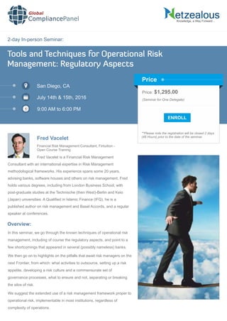 2-day In-person Seminar:
Knowledge, a Way Forward…
Tools and Techniques for Operational Risk
Management: Regulatory Aspects
San Diego, CA
July 14th & 15th, 2016
9:00 AM to 6:00 PM
Fred Vacelet
Price: $1,295.00
(Seminar for One Delegate)
**Please note the registration will be closed 2 days
(48 Hours) prior to the date of the seminar.
Price
Fred Vacelet is a Financial Risk Management
Consultant with an international expertise in Risk Management
methodological frameworks. His experience spans some 20 years,
advising banks, software houses and others on risk management. Fred
holds various degrees, including from London Business School, with
post-graduate studies at the Technische (then West)-Berlin and Keio
(Japan) universities. A Qualiﬁed in Islamic Finance (IFQ), he is a
published author on risk management and Basel Accords, and a regular
speaker at conferences.
Global
CompliancePanel
Overview:
In this seminar, we go through the known techniques of operational risk
management, including of course the regulatory aspects, and point to a
few shortcomings that appeared in several (possibly nameless) banks.
We then go on to highlights on the pitfalls that await risk managers on the
next Frontier, from which: what activities to outsource, setting up a risk
appetite, developing a risk culture and a commensurate set of
governance processes, what to ensure and not, separating or breaking
the silos of risk.
We suggest the extended use of a risk management framework proper to
operational risk, implementable in most institutions, regardless of
complexity of operations.
Financial Risk Management Consultant, Fintuition -
Open Course Training
 