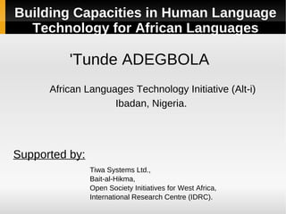 Building Capacities in Human Language
  Technology for African Languages

          'Tunde ADEGBOLA
      African Languages Technology Initiative (Alt-i)
                    Ibadan, Nigeria.




Supported by:
                Tiwa Systems Ltd.,
                Bait-al-Hikma,
                Open Society Initiatives for West Africa,
                International Research Centre (IDRC).
 