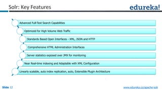 Slide 12Slide 12Slide 12 www.edureka.co/apache-solr
Advanced Full-Text Search Capabilities
Optimized for High Volume Web Traffic
Standards Based Open Interfaces - XML, JSON and HTTP
Comprehensive HTML Administration Interfaces
Server statistics exposed over JMX for monitoring
Near Real-time indexing and Adaptable with XML Configuration
Linearly scalable, auto index replication, auto, Extensible Plugin Architecture
Solr: Key Features
 