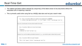 Slide 16Slide 16Slide 16 www.edureka.co/apache-solr
Real-Time Get
 The realtime get feature allows retrieval (by unique-key) of the latest version of any documents without the
associated cost of reopening a searcher
 This is primarily useful when using Solr as a NoSQL data store and not just a search index
 