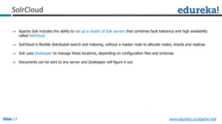Slide 17Slide 17Slide 17 www.edureka.co/apache-solr
 Apache Solr includes the ability to set up a cluster of Solr servers that combines fault tolerance and high availability
called SolrCloud
 SolrCloud is flexible distributed search and indexing, without a master node to allocate nodes, shards and replicas
 Solr uses ZooKeeper to manage these locations, depending on configuration files and schemas
 Documents can be sent to any server and ZooKeeper will figure it out
SolrCloud
 