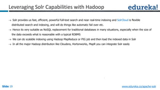 Slide 19Slide 19Slide 19 www.edureka.co/apache-solr
Leveraging Solr Capabilities with Hadoop
 Solr provides us fast, efficient, powerful full-text search and near real-time indexing and SolrCloud is flexible
distributed search and indexing, and will do things like automatic fail over etc.
 Hence its very suitable as NoSQL replacement for traditional databases in many situations, especially when the size of
the data exceeds what is reasonable with a typical RDBMS
 We can do scalable indexing using Hadoop MapReduce or PIG job and then load the indexed data in Solr
 In all the major Hadoop distribution like Cloudera, Hortonworks, MapR you can integrate Solr easily
 