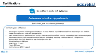Slide 23 www.edureka.co/angular-jsSlide 23Slide 23Slide 23
Certifications
Get certified in Apache SolR by Edureka
Edureka's Apache SolR course:
• It is designed to provide knowledge and skills to use or adopt the most popular Enterprise Grade search engine and platform
used to provide fast and scale-able search features.
• It will enable learners to get familiar with Apache Lucene & Solr platform from basics to intermediate level concepts along with
the concepts of using core Lucene APIs and Solr features of Indexing, Searching, Enhanced Features, Configurations,
Administration, SolrCloud & Hands-on real-time project using Solr.
• Online Live Courses: 24 hours
• Assignments: 25 hours
• Project: 20 hours
• Lifetime Access + 24 X 7 Support
Go to www.edureka.co/apache-solr
Batch starts from 24th October (Weekend)
 