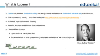 Slide 7Slide 7Slide 7 www.edureka.co/apache-solr
What is Lucene ?
 Lucene is a powerful Java search library that lets you easily add search or Information Retrieval (IR) to applications
 Used by LinkedIn, Twitter, … and many more (see http://wiki.apache.org/lucene-java/PoweredBy )
 Scalable & High-performance Indexing
 Powerful, Accurate and Efficient Search Algorithms
 Cross-Platform Solution
» Open Source & 100% pure Java
» Implementations in other programming languages available that are index-compatible
Doug Cutting “Creator”
 