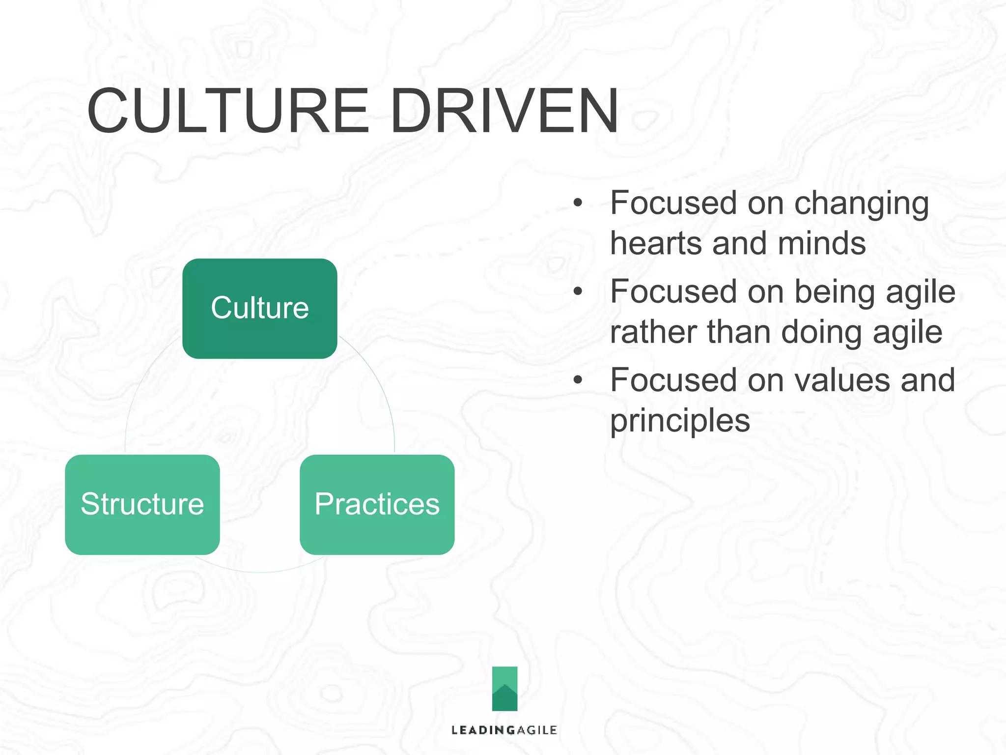 CULTURE DRIVEN 
Culture 
Structure Practices 
• Focused on changing 
hearts and minds 
• Focused on being agile 
rather than doing agile 
• Focused on values and 
principles 
• Belief that delivery 
systems will emerge 
based on new thinking 
 