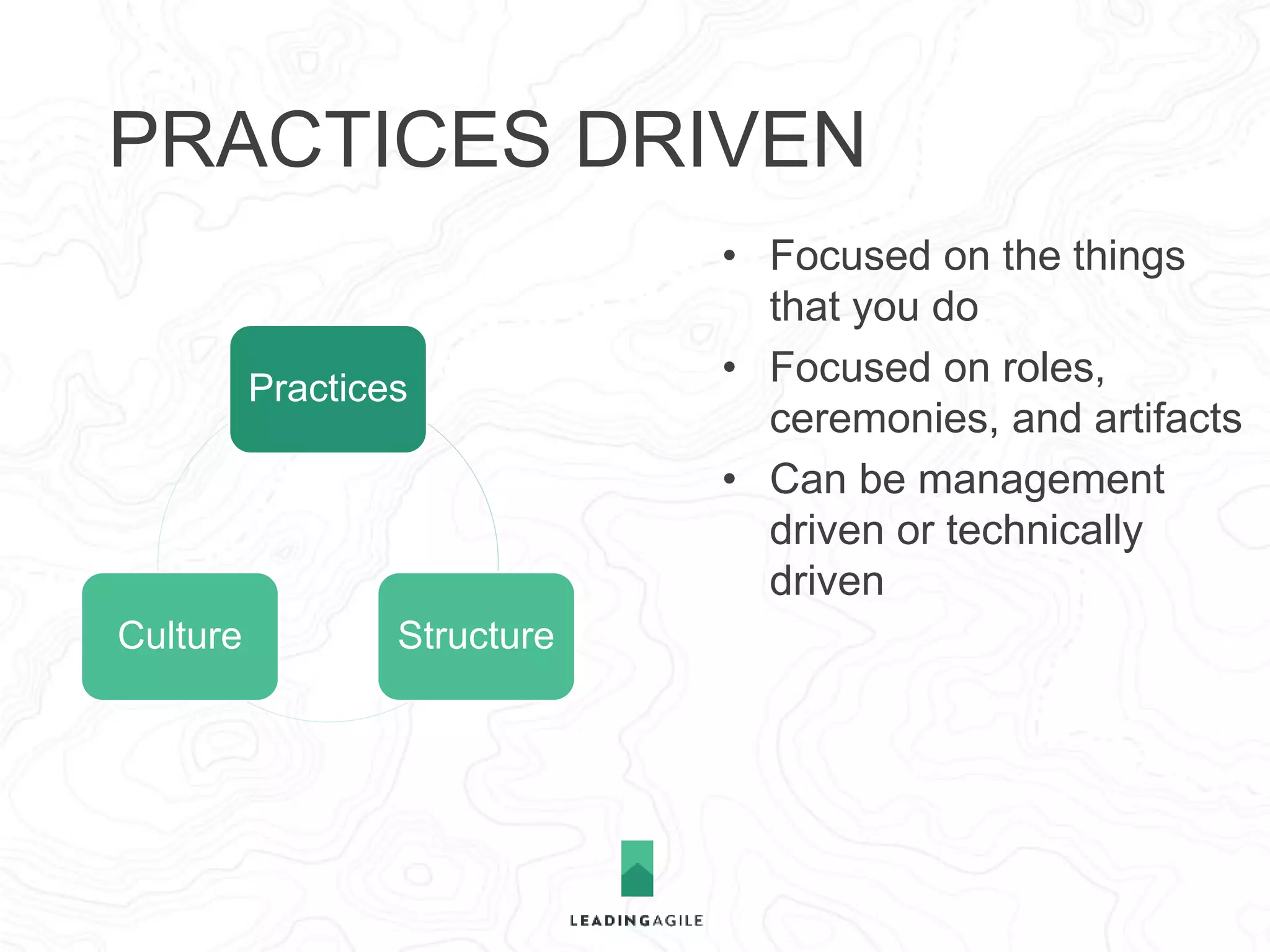 PRACTICES DRIVEN 
Practices 
Culture Structure 
• Focused on the things 
that you do 
• Focused on roles, 
ceremonies, and artifacts 
• Can be management 
driven or technically 
driven 
• Belief that agile is a 
process or way to work 
 