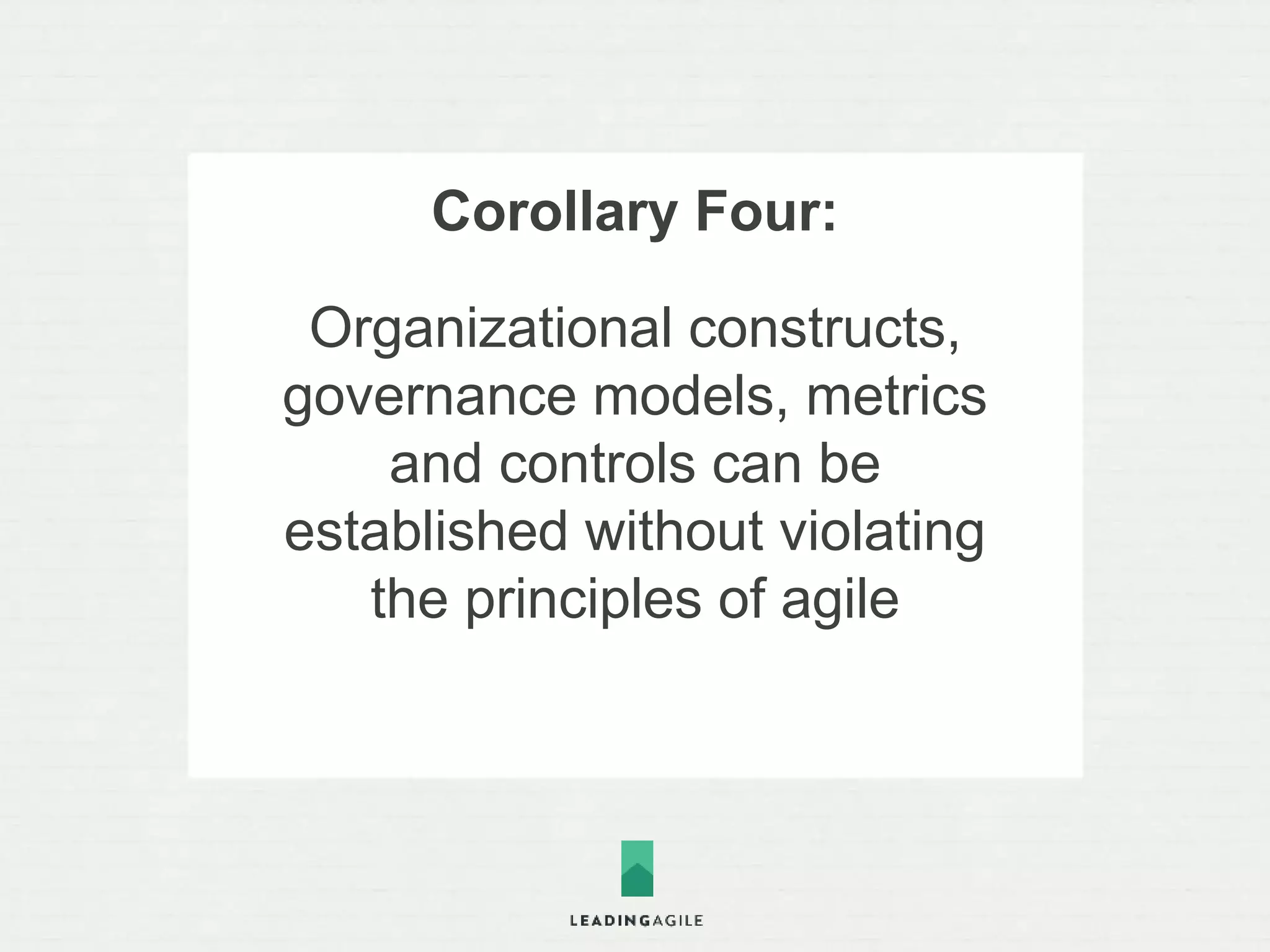 Corollary Five: 
Organizations can adopt agile 
safely and pragmatically by 
iteratively and incrementally 
introducing structure, 
governance, and metrics and 
maturing practices and culture 
over time 
 