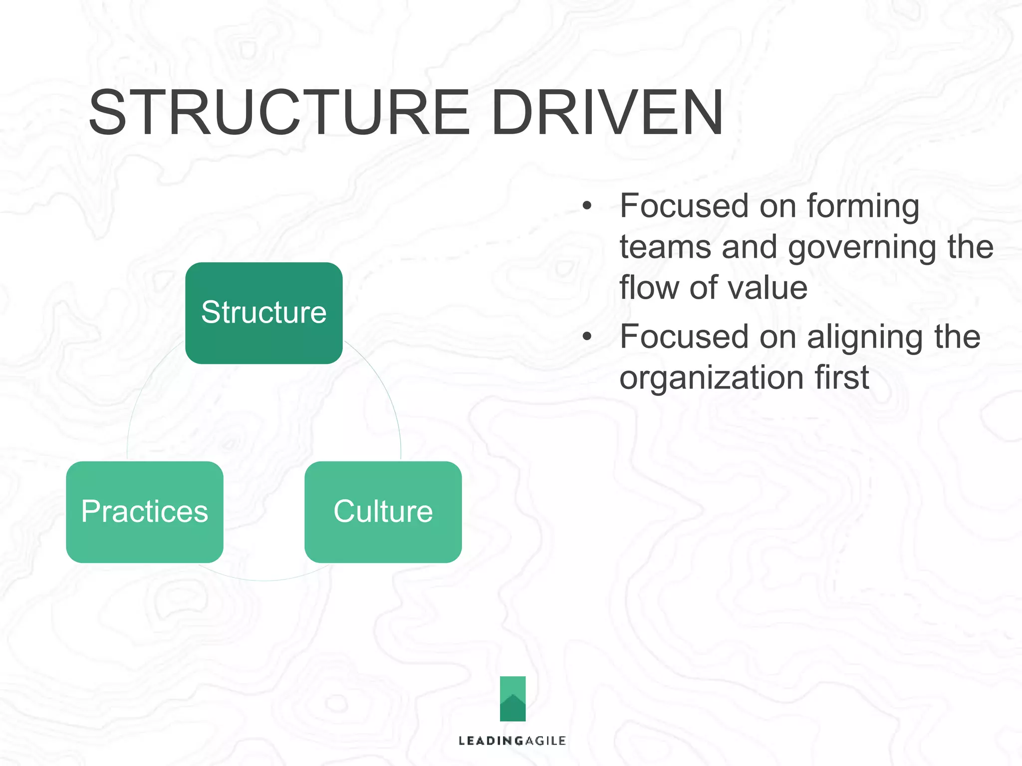 STRUCTURE DRIVEN 
Structure 
Practices Culture 
• Focused on forming 
teams and governing the 
flow of value 
• Focused on aligning the 
organization first 
• Belief that culture and 
practices only emerge 
within a rational structural 
and planning framework 
 