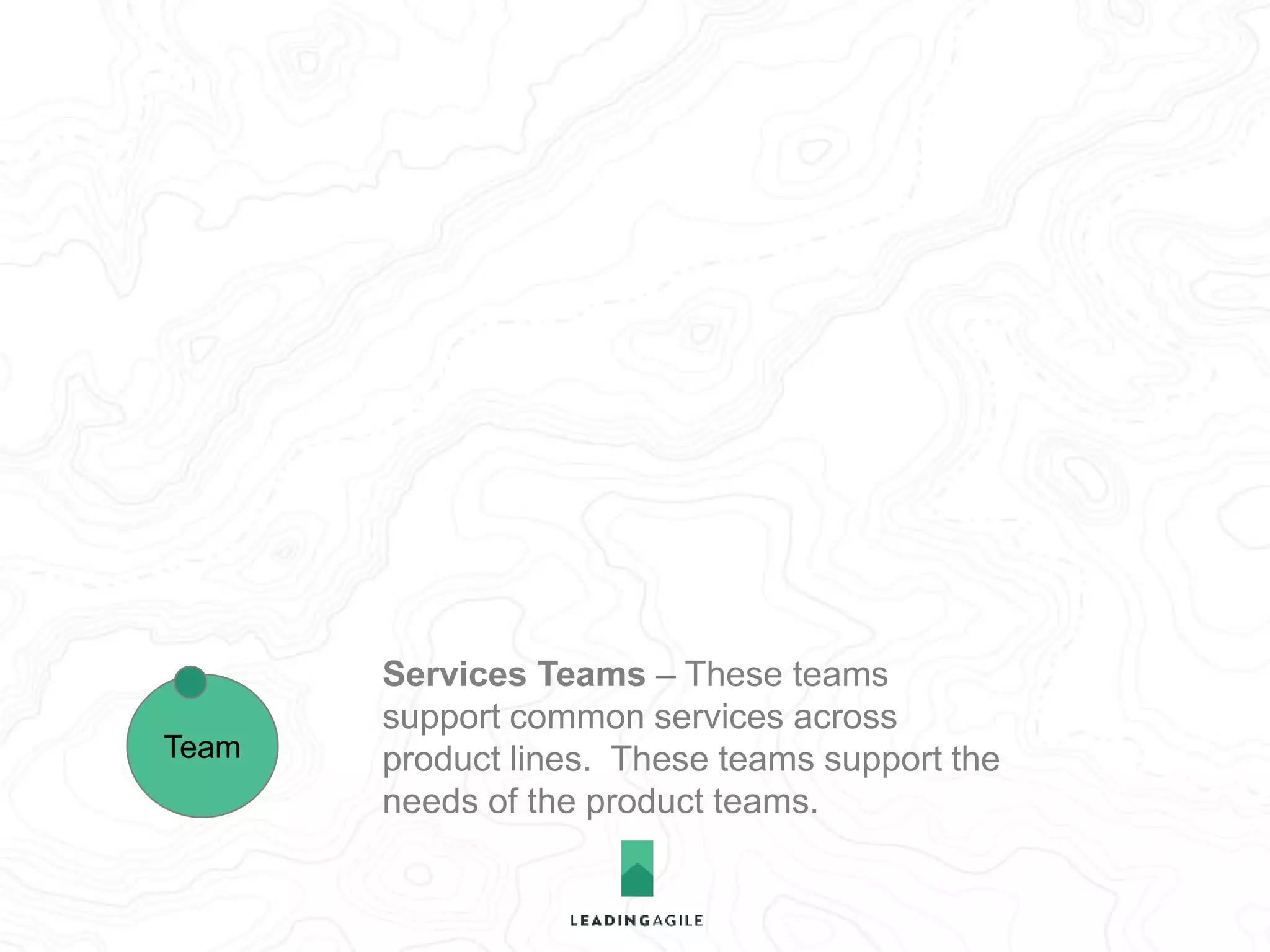 Product Teams – These teams 
integrate services and write customer 
facing features. This is the proto-typical 
Scrum team. 
Services Teams – These teams 
support common services across 
product lines. These teams support the 
needs of the product teams. 
Team 
Team 
 
