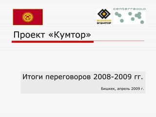 Проект «Кумтор» Итоги переговоров 2008-2009 гг. Бишкек, апрель 2009 г. 