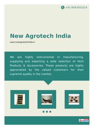 +91-8043053214
New Agrotech India
www.newagrotechindia.in
We are highly instrumental in manufacturing,
supplying and exporting a wide selection of Horn
Products & Accessories. These products are highly
appreciated by the valued customers for their
supreme quality in the market.
 