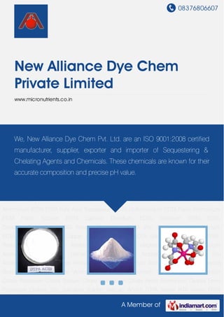 08376806607
A Member of
New Alliance Dye Chem
Private Limited
www.micronutrients.co.in
DTPA Series NTA Series PDTA Series Phenylhydrazine Series Amine Halides Series EDTA
Chemicals ATMP Chemicals Bromides Chemicals Citrates Chemicals Oxalates
Chemicals Salicylates Chemicals Phosphates Chemicals Nitrates Chemicals Laboratory Grades
Chemicals Iodides Chemicals Zinc Salts Amino Acid Protein Hydrolysate DTPA Acid DTPA
Ferric DTPA Pentasodium 40 Percent Solution NTA Trisodium Powder NTA Acid NTA Trisodium
40 Percent Solution Ferric Ammonium PDTA Phenylhydrazine Hydrochloride Phenyl
Hydrazine EDDHA Fe 6 Percent Min Potassium Humate Granules Potassium Humate Super
Flakes Fulvic Acid Powder Seaweed Extract HEDP Acid 60 Percent Solution HEDP Tetrasodium
Solution Heavy HEDP HEDP Tetrasodium Powder HEDP Disodium Salt Dipotassium EDTA Tetra
Ammonium EDTA EDTA Pure Acid Tripotassium EDTA Di-Ammonium EDTA Ferric Ammonium
EDTA Ferric Sodium EDTA Calcium Disodium EDTA Trisodium EDTA EDTA
Disodium Tetrasodium EDTA Powder Magnesium EDTA Zinc EDTA Iron EDTA Calcium
EDTA Manganese EDTA Copper EDTA Tetrasodium EDTA Solution EDTA Series ATMP
Pentasodium Salt ATMP Pentasodium ATMP Salt Magnesium Acetate Potassium
Acetate Barium Acetate Dense Acetates Calcium Acetate Sodium Acetate Zinc
Acetate Manganese Acetate Ammonium Acetate Cadmium Acetate Bromide Salt Cuprous
Bromide Sodium Bromide Ammonium Bromide Trisodium Citrate Ferric Ammonium
Citrate Potassium Citrate Sodium Citrate Ammonium Citrate Ferric Ammonium Oxalate Ferric
Potassium Oxalate Zinc Salicylate Sulpho Salicylic Acid-5 DTPA Series NTA Series PDTA
We, New Alliance Dye Chem Pvt. Ltd. are an ISO 9001:2008 certified
manufacturer, supplier, exporter and importer of Sequestering &
Chelating Agents and Chemicals. These chemicals are known for their
accurate composition and precise pH value.
 