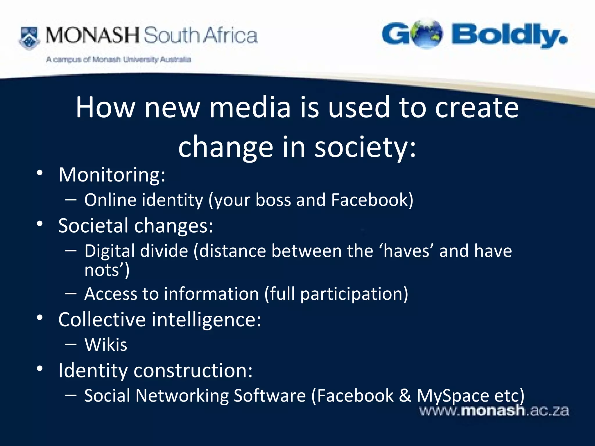 How new media is used to create
          change in society:
• Monitoring:
   – Online identity (your boss and Facebook)
• Societal changes:
   – Digital divide (distance between the ‘haves’ and have
     nots’)
   – Access to information (full participation)
• Collective intelligence:
   – Wikis
• Identity construction:
   – Social Networking Software (Facebook & MySpace etc)
 