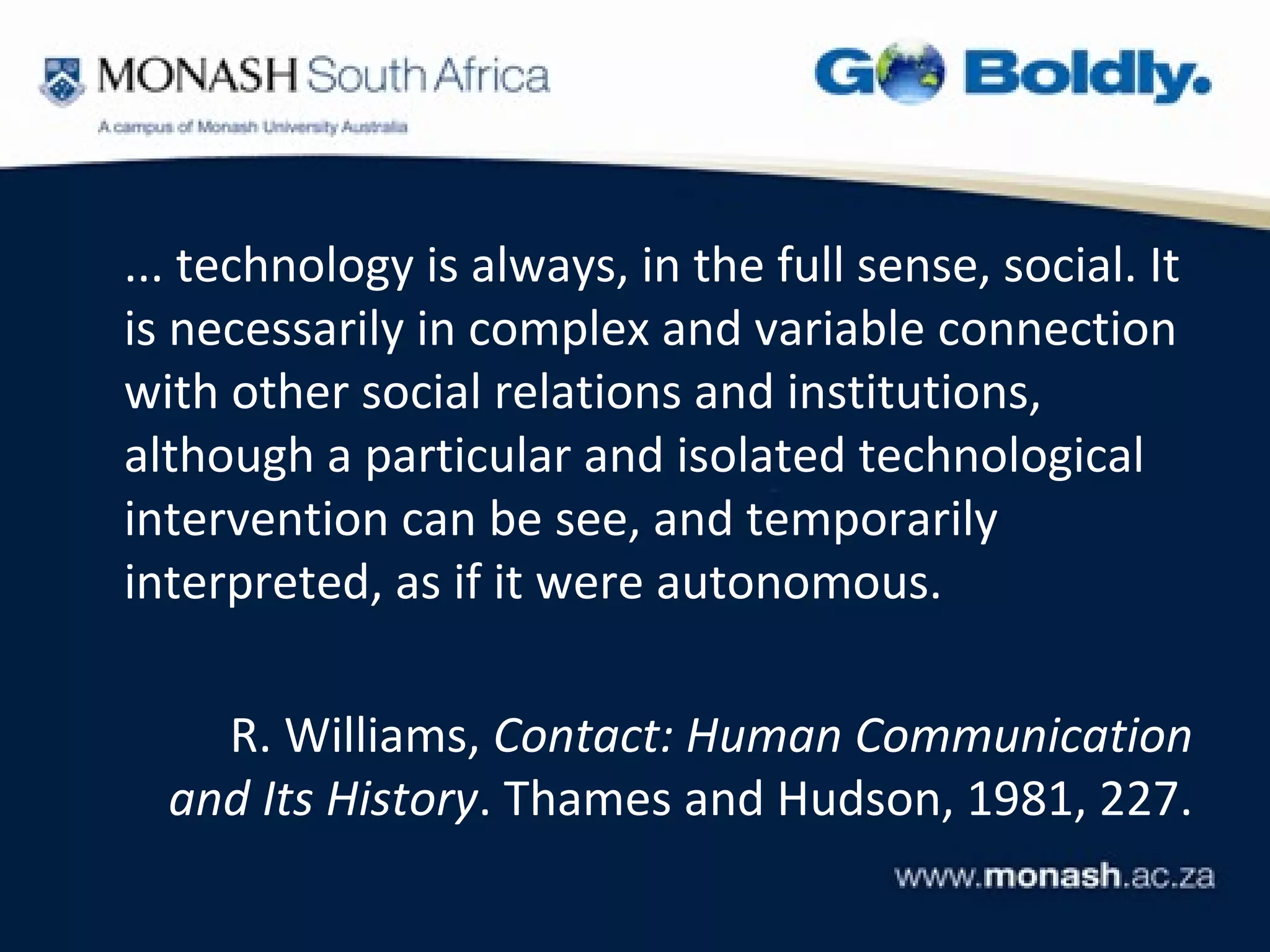 ... technology is always, in the full sense, social. It
is necessarily in complex and variable connection
with other social relations and institutions,
although a particular and isolated technological
intervention can be see, and temporarily
interpreted, as if it were autonomous.

    R. Williams, Contact: Human Communication
  and Its History. Thames and Hudson, 1981, 227.
 