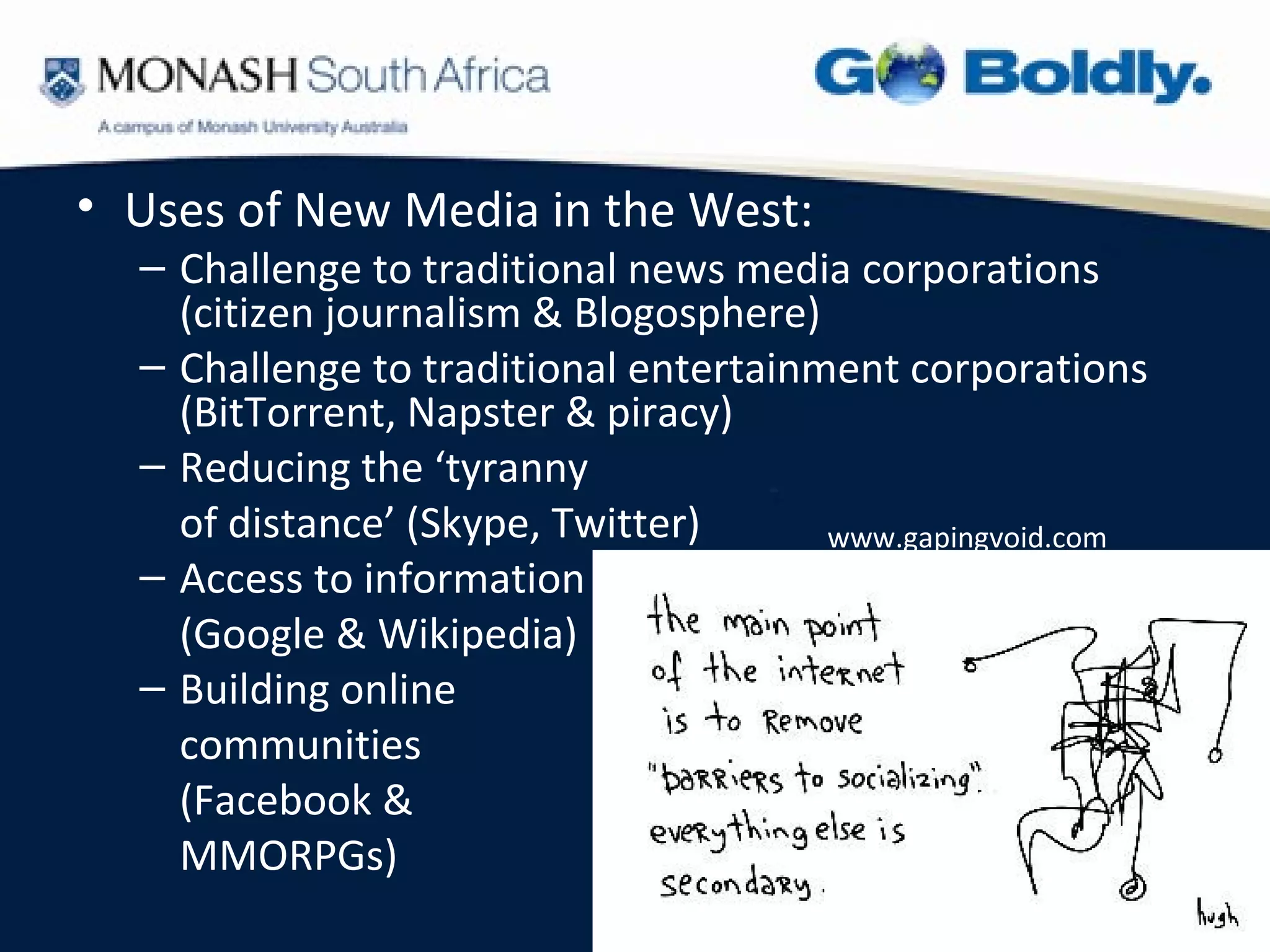 • Uses of New Media in the West:
  – Challenge to traditional news media corporations
    (citizen journalism & Blogosphere)
  – Challenge to traditional entertainment corporations
    (BitTorrent, Napster & piracy)
  – Reducing the ‘tyranny
    of distance’ (Skype, Twitter)      www.gapingvoid.com
  – Access to information
    (Google & Wikipedia)
  – Building online
    communities
    (Facebook &
    MMORPGs)
 