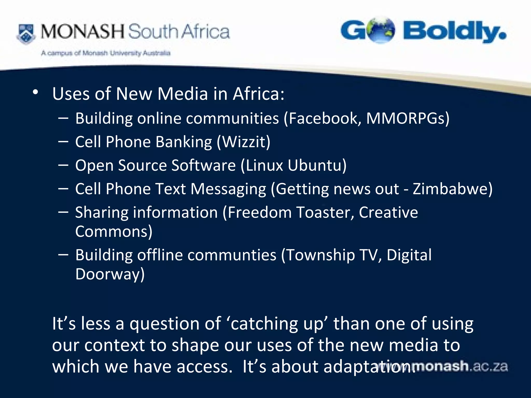 • Uses of New Media in Africa:
   – Building online communities (Facebook, MMORPGs)
   – Cell Phone Banking (Wizzit)
   – Open Source Software (Linux Ubuntu)
   – Cell Phone Text Messaging (Getting news out - Zimbabwe)
   – Sharing information (Freedom Toaster, Creative
     Commons)
   – Building offline communties (Township TV, Digital
     Doorway)

  It’s less a question of ‘catching up’ than one of using
  our context to shape our uses of the new media to
  which we have access. It’s about adaptation.
 