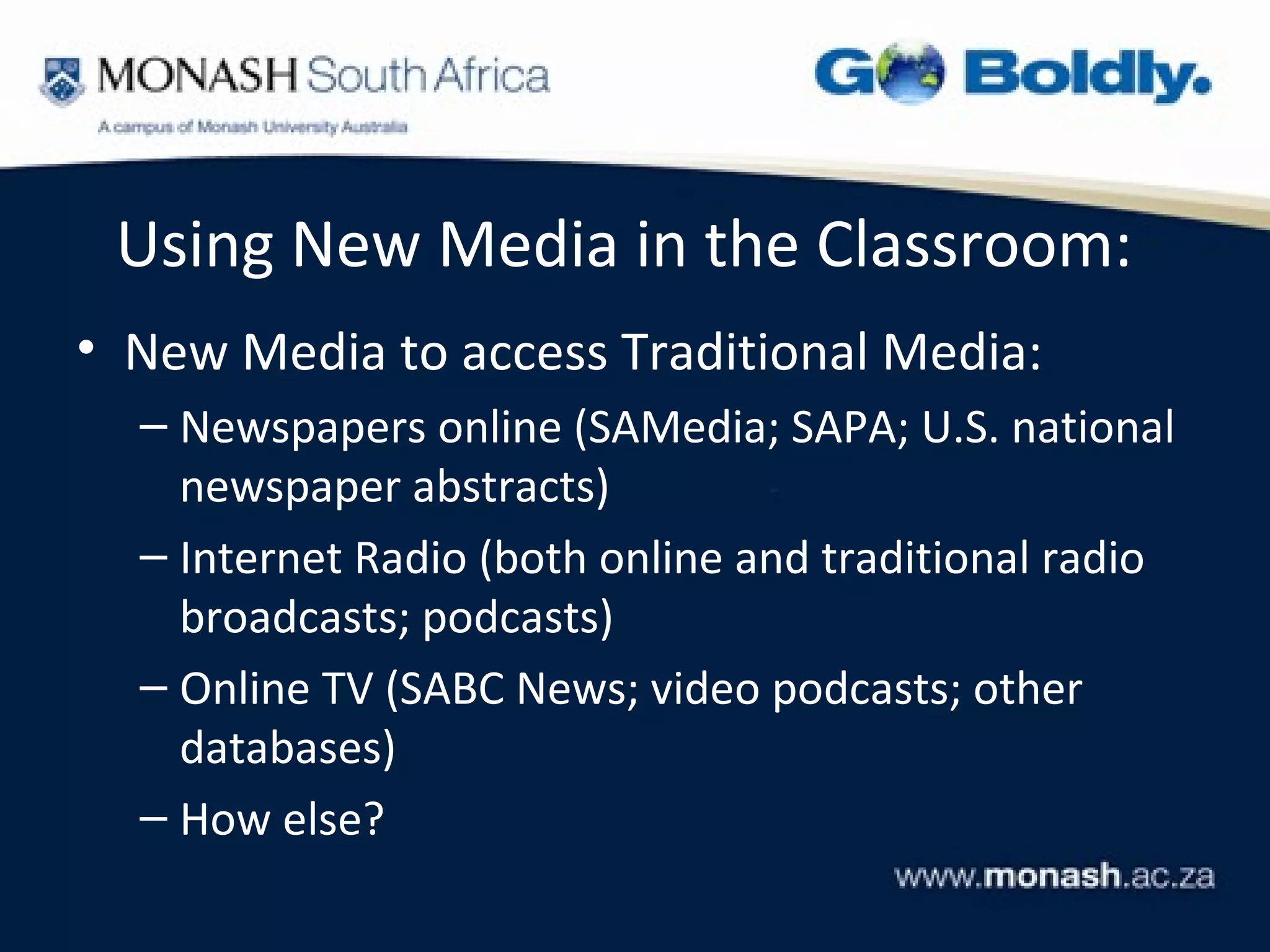 Using New Media in the Classroom:
• New Media to access Traditional Media:
  – Newspapers online (SAMedia; SAPA; U.S. national
    newspaper abstracts)
  – Internet Radio (both online and traditional radio
    broadcasts; podcasts)
  – Online TV (SABC News; video podcasts; other
    databases)
  – How else?
 