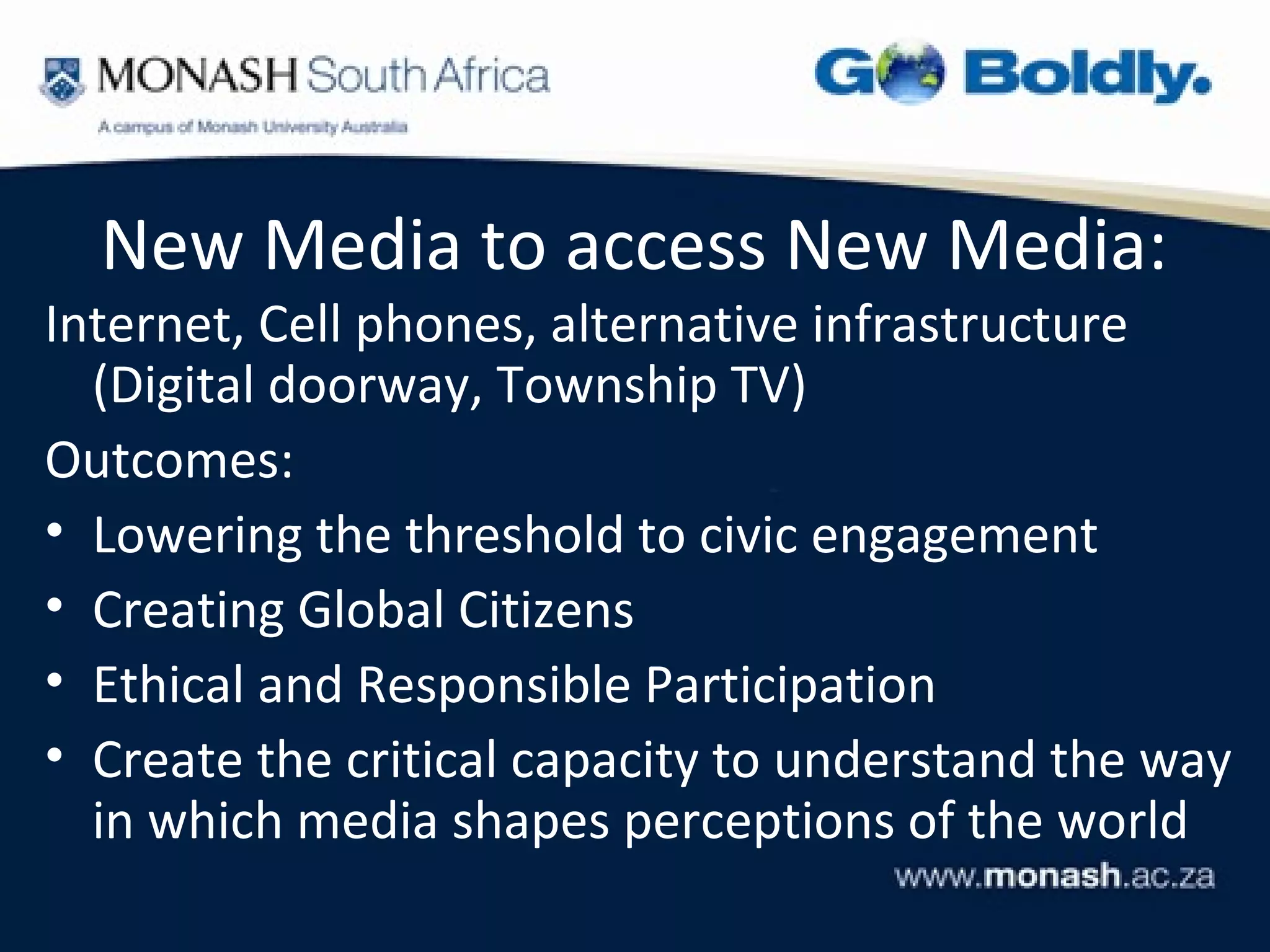 New Media to access New Media:
Internet, Cell phones, alternative infrastructure
  (Digital doorway, Township TV)
Outcomes:
• Lowering the threshold to civic engagement
• Creating Global Citizens
• Ethical and Responsible Participation
• Create the critical capacity to understand the way
  in which media shapes perceptions of the world
 