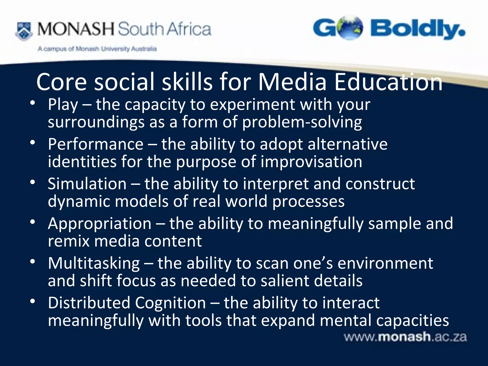 Core social skills for Media Education
• Play – the capacity to experiment with your
  surroundings as a form of problem-solving
• Performance – the ability to adopt alternative
  identities for the purpose of improvisation
• Simulation – the ability to interpret and construct
  dynamic models of real world processes
• Appropriation – the ability to meaningfully sample and
  remix media content
• Multitasking – the ability to scan one’s environment
  and shift focus as needed to salient details
• Distributed Cognition – the ability to interact
  meaningfully with tools that expand mental capacities
 