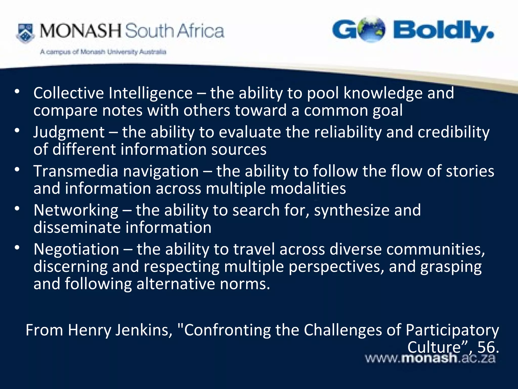 • Collective Intelligence – the ability to pool knowledge and
  compare notes with others toward a common goal
• Judgment – the ability to evaluate the reliability and credibility
  of different information sources
• Transmedia navigation – the ability to follow the flow of stories
  and information across multiple modalities
• Networking – the ability to search for, synthesize and
  disseminate information
• Negotiation – the ability to travel across diverse communities,
  discerning and respecting multiple perspectives, and grasping
  and following alternative norms.

 From Henry Jenkins, "Confronting the Challenges of Participatory
                                                    Culture”, 56.
 
