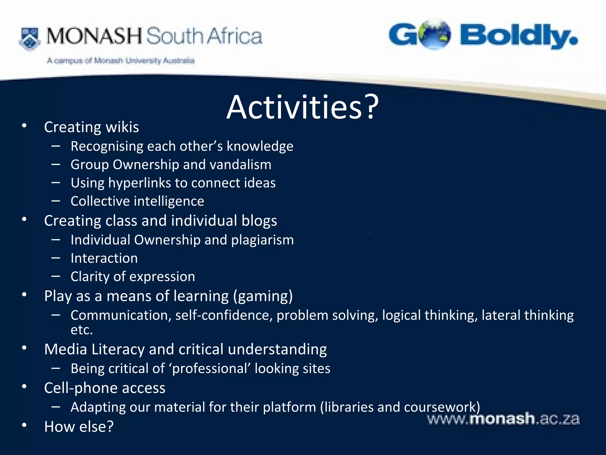 •   Creating wikis
                                  Activities?
     –   Recognising each other’s knowledge
     –   Group Ownership and vandalism
     –   Using hyperlinks to connect ideas
     –   Collective intelligence
•   Creating class and individual blogs
     – Individual Ownership and plagiarism
     – Interaction
     – Clarity of expression
•   Play as a means of learning (gaming)
     – Communication, self-confidence, problem solving, logical thinking, lateral thinking
       etc.
•   Media Literacy and critical understanding
     – Being critical of ‘professional’ looking sites
•   Cell-phone access
     – Adapting our material for their platform (libraries and coursework)
•   How else?
 