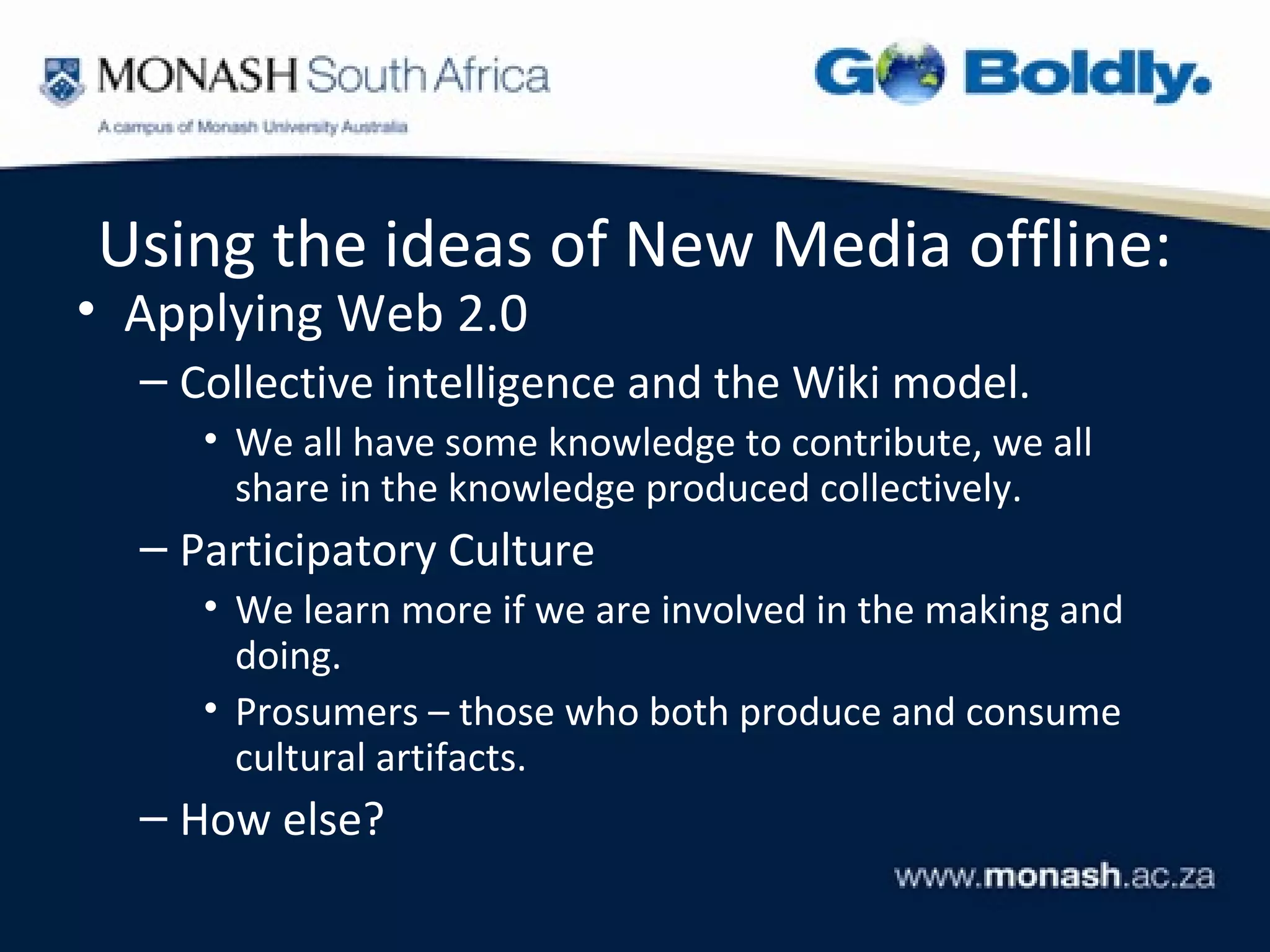 Using the ideas of New Media offline:
• Applying Web 2.0
  – Collective intelligence and the Wiki model.
     • We all have some knowledge to contribute, we all
       share in the knowledge produced collectively.
  – Participatory Culture
     • We learn more if we are involved in the making and
       doing.
     • Prosumers – those who both produce and consume
       cultural artifacts.
  – How else?
 