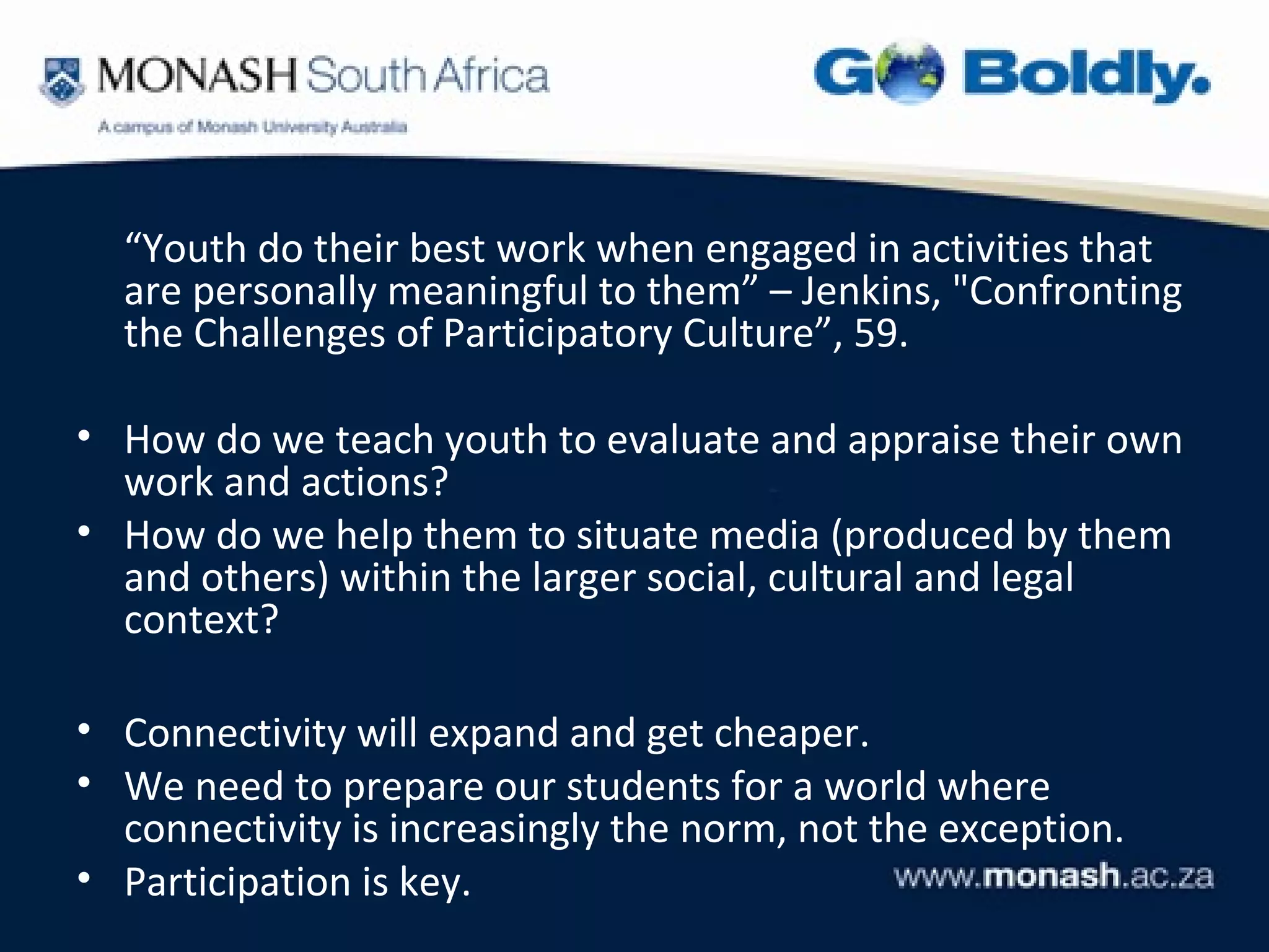 “Youth do their best work when engaged in activities that
  are personally meaningful to them” – Jenkins, "Confronting
  the Challenges of Participatory Culture”, 59.

• How do we teach youth to evaluate and appraise their own
  work and actions?
• How do we help them to situate media (produced by them
  and others) within the larger social, cultural and legal
  context?

• Connectivity will expand and get cheaper.
• We need to prepare our students for a world where
  connectivity is increasingly the norm, not the exception.
• Participation is key.
 