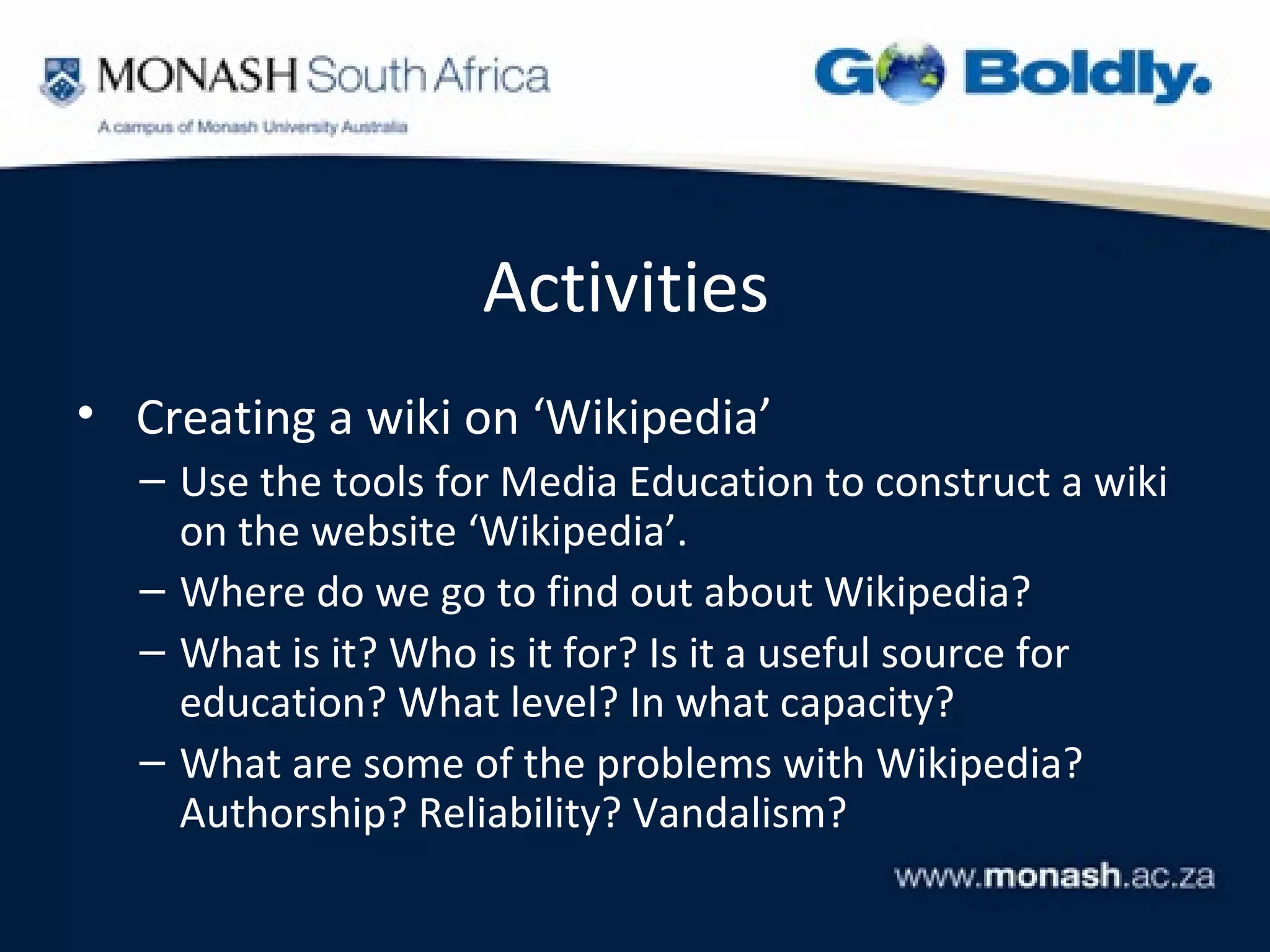Activities
• Creating a wiki on ‘Wikipedia’
  – Use the tools for Media Education to construct a wiki
    on the website ‘Wikipedia’.
  – Where do we go to find out about Wikipedia?
  – What is it? Who is it for? Is it a useful source for
    education? What level? In what capacity?
  – What are some of the problems with Wikipedia?
    Authorship? Reliability? Vandalism?
 