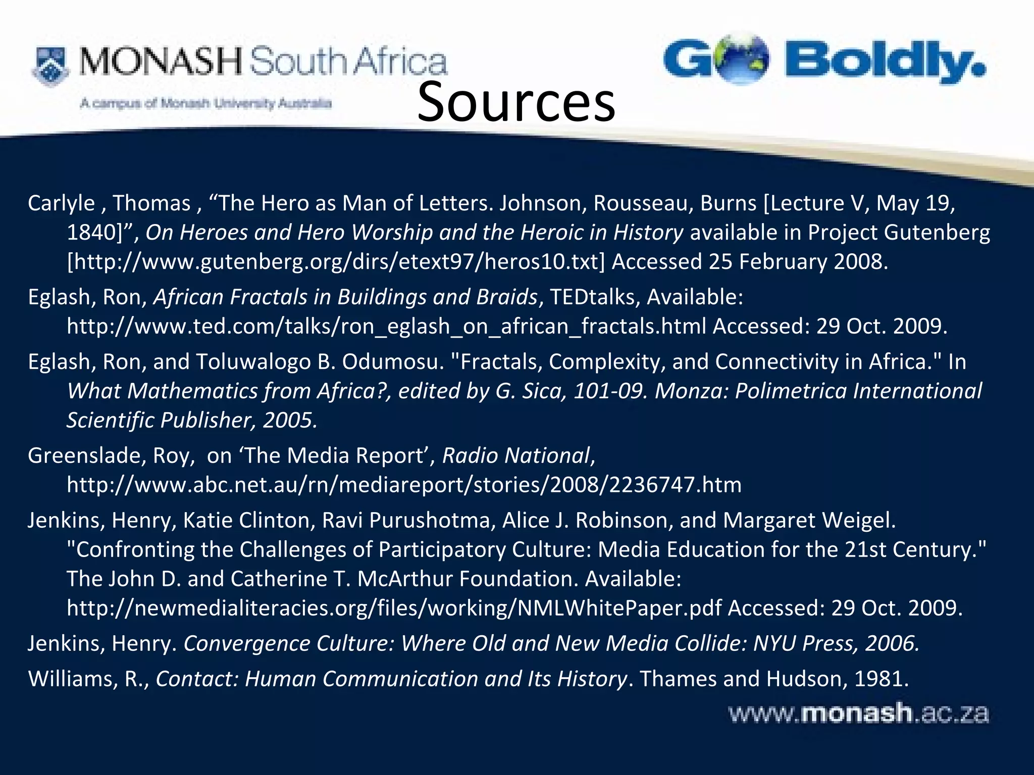 Sources
Carlyle , Thomas , “The Hero as Man of Letters. Johnson, Rousseau, Burns [Lecture V, May 19,
    1840]”, On Heroes and Hero Worship and the Heroic in History available in Project Gutenberg
    [http://www.gutenberg.org/dirs/etext97/heros10.txt] Accessed 25 February 2008.
Eglash, Ron, African Fractals in Buildings and Braids, TEDtalks, Available:
    http://www.ted.com/talks/ron_eglash_on_african_fractals.html Accessed: 29 Oct. 2009.
Eglash, Ron, and Toluwalogo B. Odumosu. "Fractals, Complexity, and Connectivity in Africa." In
    What Mathematics from Africa?, edited by G. Sica, 101-09. Monza: Polimetrica International
    Scientific Publisher, 2005.
Greenslade, Roy, on ‘The Media Report’, Radio National,
    http://www.abc.net.au/rn/mediareport/stories/2008/2236747.htm
Jenkins, Henry, Katie Clinton, Ravi Purushotma, Alice J. Robinson, and Margaret Weigel.
    "Confronting the Challenges of Participatory Culture: Media Education for the 21st Century."
    The John D. and Catherine T. McArthur Foundation. Available:
    http://newmedialiteracies.org/files/working/NMLWhitePaper.pdf Accessed: 29 Oct. 2009.
Jenkins, Henry. Convergence Culture: Where Old and New Media Collide: NYU Press, 2006.
Williams, R., Contact: Human Communication and Its History. Thames and Hudson, 1981.
 