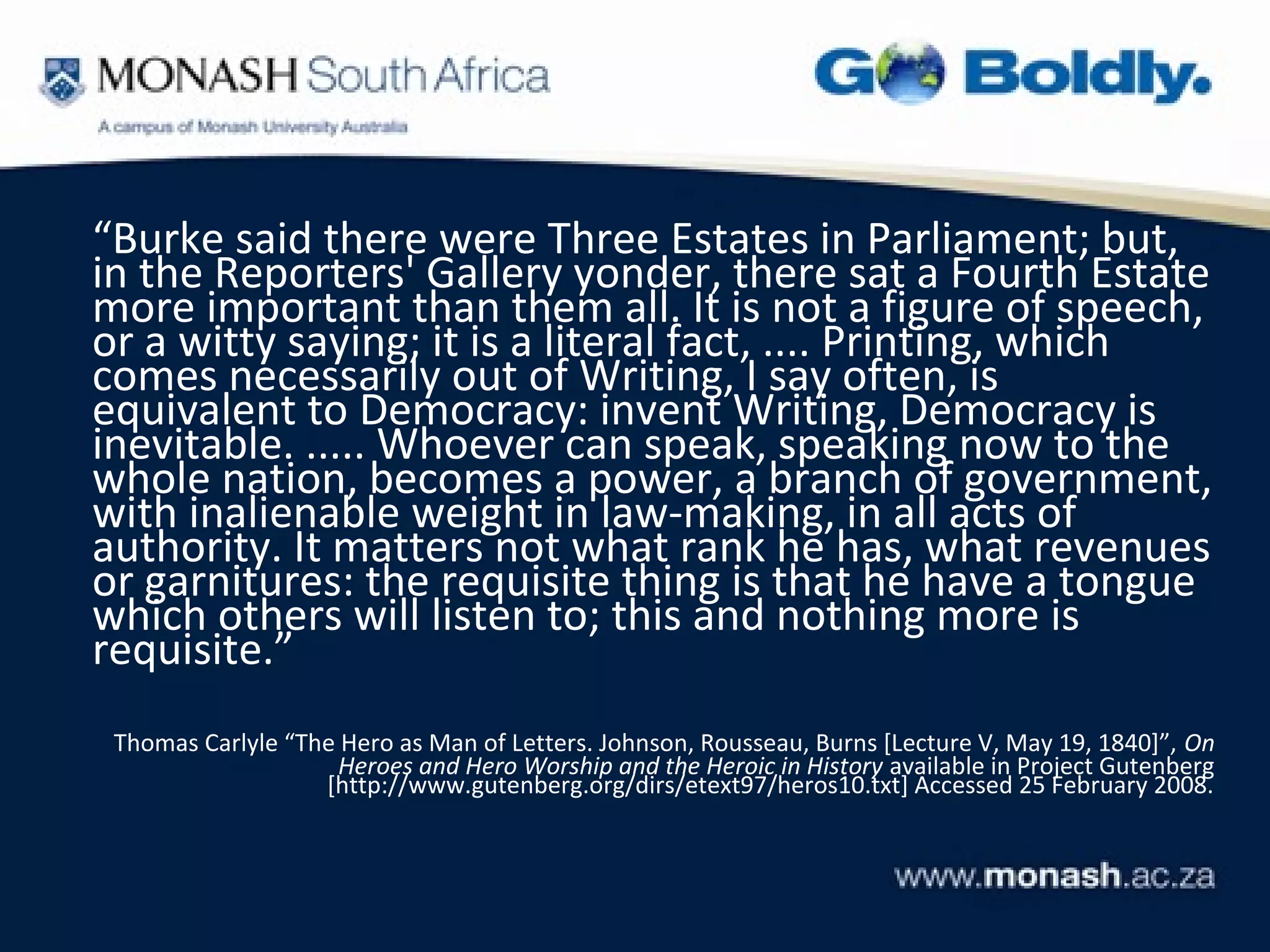 “Burke said there were Three Estates in Parliament; but,
in the Reporters' Gallery yonder, there sat a Fourth Estate
more important than them all. It is not a figure of speech,
or a witty saying; it is a literal fact, .... Printing, which
comes necessarily out of Writing, I say often, is
equivalent to Democracy: invent Writing, Democracy is
inevitable. ..... Whoever can speak, speaking now to the
whole nation, becomes a power, a branch of government,
with inalienable weight in law-making, in all acts of
authority. It matters not what rank he has, what revenues
or garnitures: the requisite thing is that he have a tongue
which others will listen to; this and nothing more is
requisite.”
 Thomas Carlyle “The Hero as Man of Letters. Johnson, Rousseau, Burns [Lecture V, May 19, 1840]”, On
                     Heroes and Hero Worship and the Heroic in History available in Project Gutenberg
                   [http://www.gutenberg.org/dirs/etext97/heros10.txt] Accessed 25 February 2008.
 