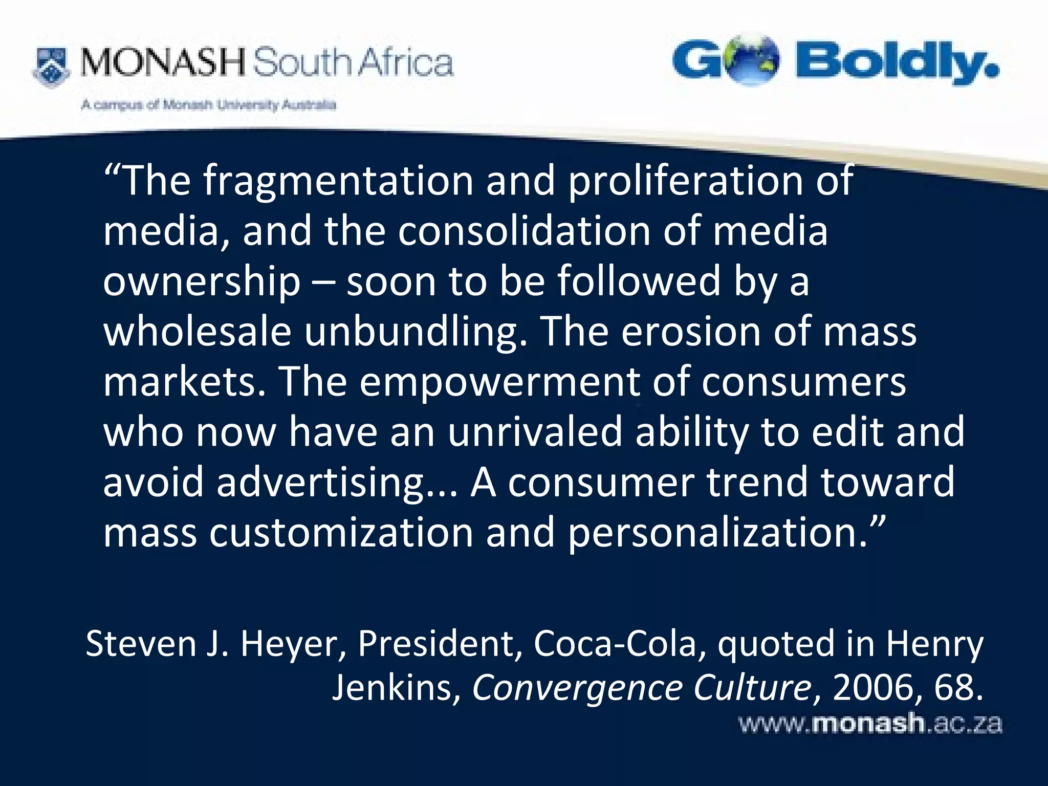 “The fragmentation and proliferation of
 media, and the consolidation of media
 ownership – soon to be followed by a
 wholesale unbundling. The erosion of mass
 markets. The empowerment of consumers
 who now have an unrivaled ability to edit and
 avoid advertising... A consumer trend toward
 mass customization and personalization.”

Steven J. Heyer, President, Coca-Cola, quoted in Henry
               Jenkins, Convergence Culture, 2006, 68.
 